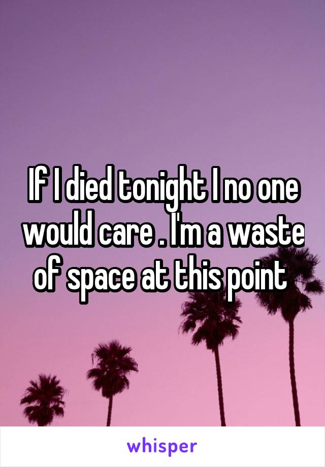 If I died tonight I no one would care . I'm a waste of space at this point 