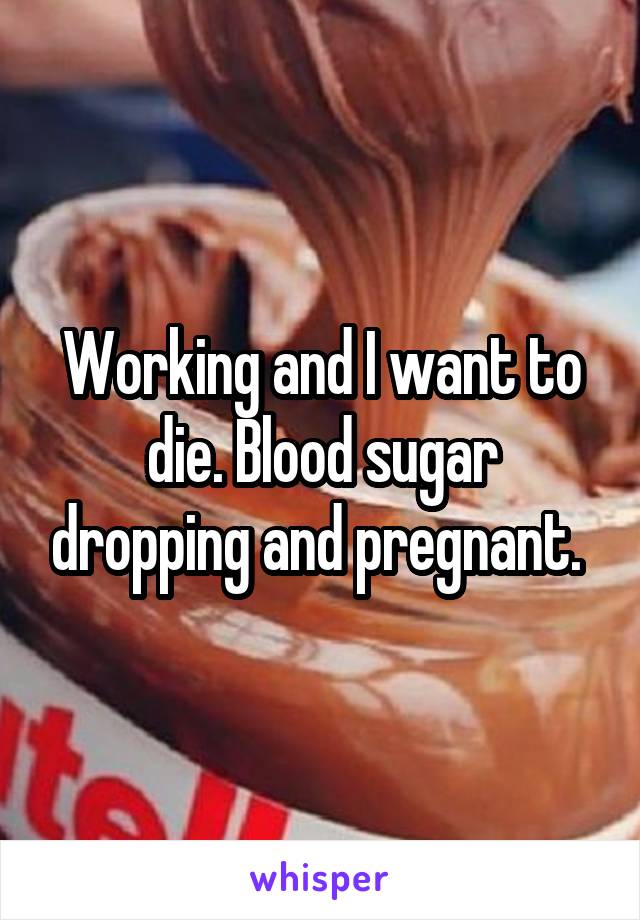 Working and I want to die. Blood sugar dropping and pregnant. 