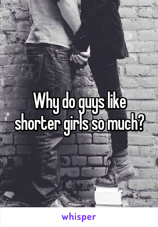 Why do guys like shorter girls so much?
