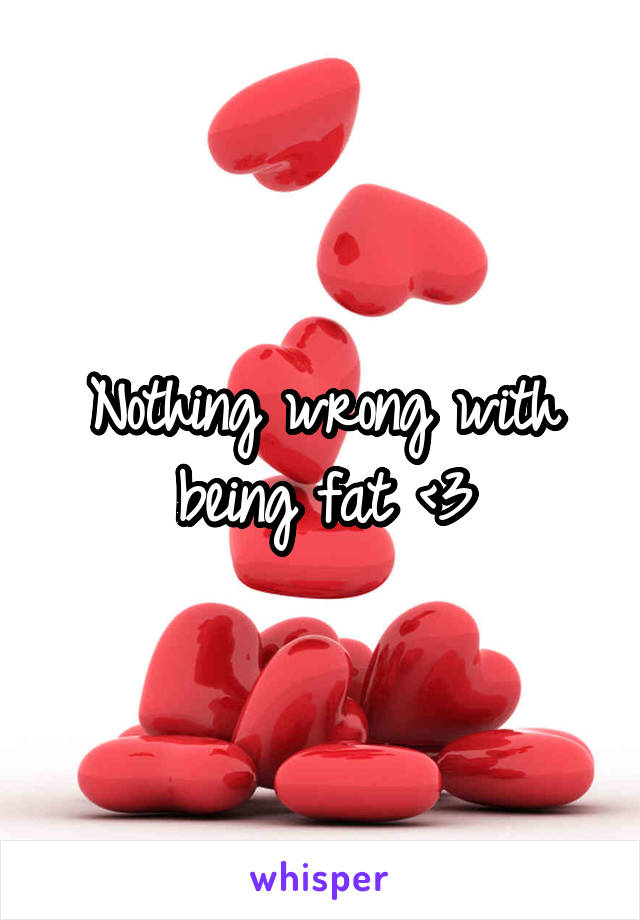 Nothing wrong with being fat <3