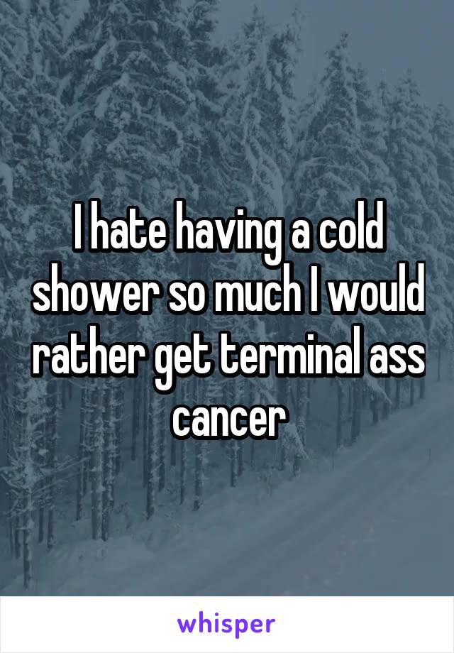 I hate having a cold shower so much I would rather get terminal ass cancer