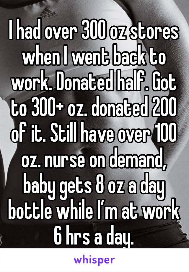 I had over 300 oz stores when I went back to work. Donated half. Got to 300+ oz. donated 200 of it. Still have over 100 oz. nurse on demand, baby gets 8 oz a day bottle while I’m at work 6 hrs a day. 