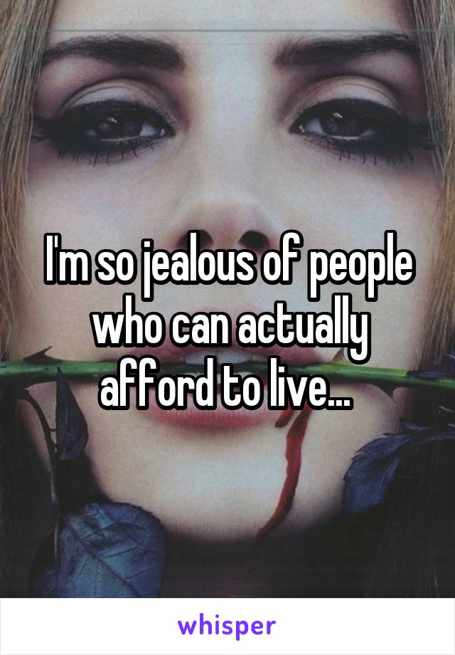 I'm so jealous of people who can actually afford to live... 
