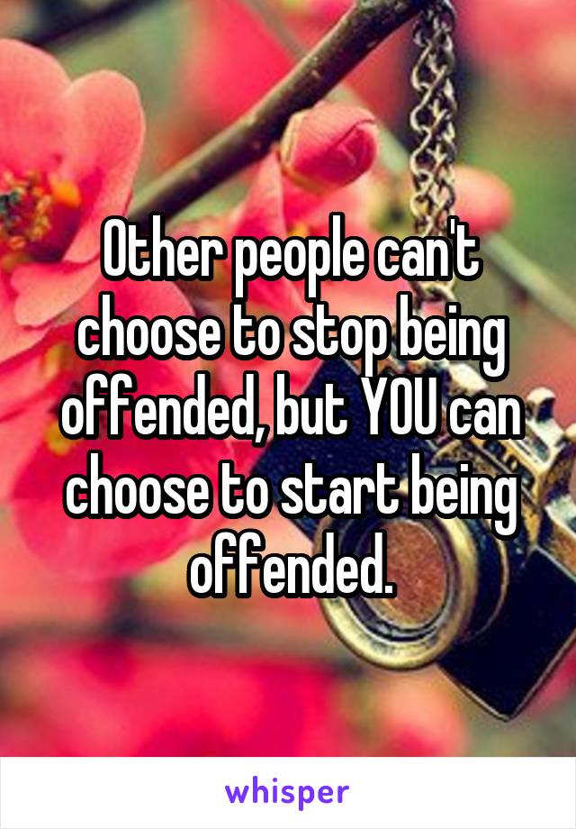 Other people can't choose to stop being offended, but YOU can choose to start being offended.