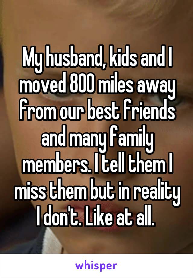 My husband, kids and I moved 800 miles away from our best friends and many family members. I tell them I miss them but in reality I don't. Like at all. 
