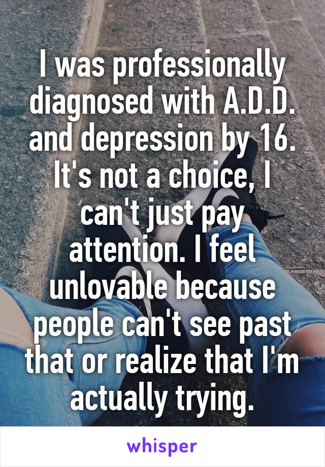 I was professionally diagnosed with A.D.D. and depression by 16. It's not a choice, I can't just pay attention. I feel unlovable because people can't see past that or realize that I'm actually trying.