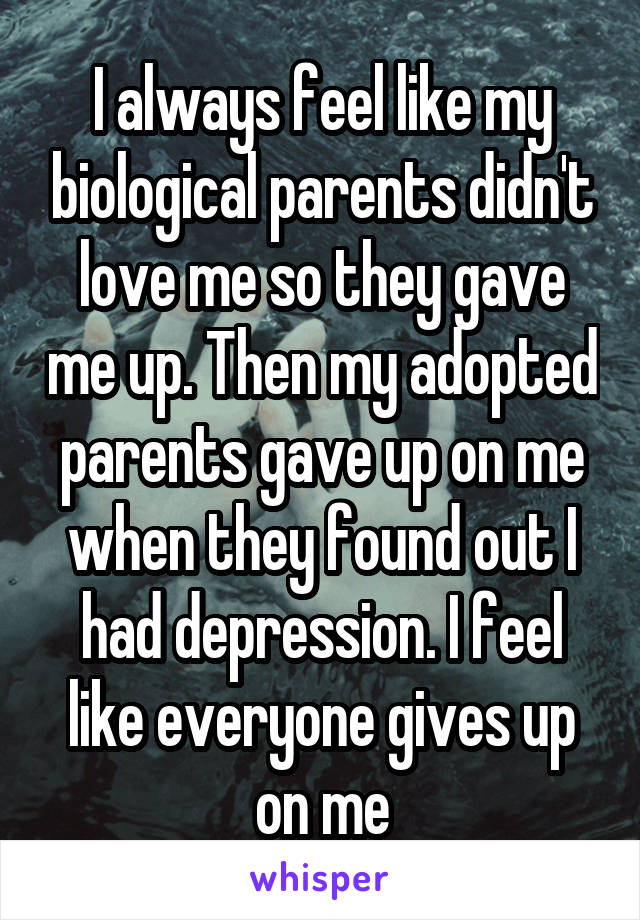 I always feel like my biological parents didn't love me so they gave me up. Then my adopted parents gave up on me when they found out I had depression. I feel like everyone gives up on me
