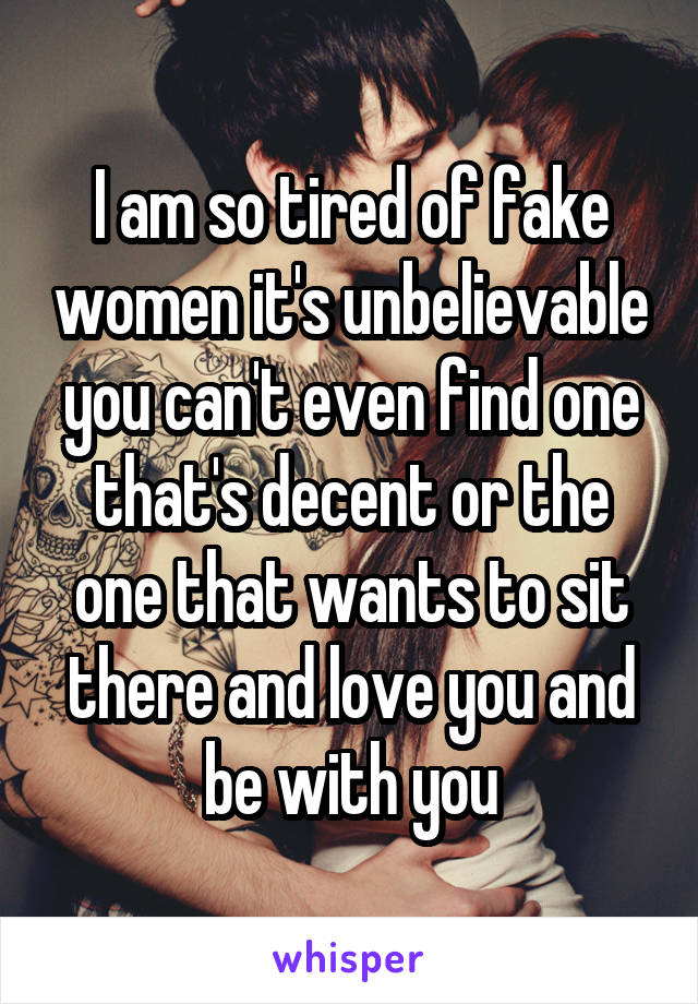 I am so tired of fake women it's unbelievable you can't even find one that's decent or the one that wants to sit there and love you and be with you