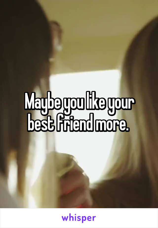 Maybe you like your best friend more. 