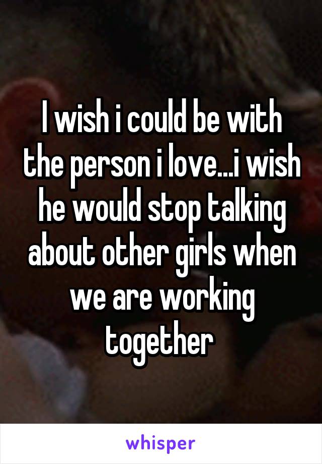 I wish i could be with the person i love...i wish he would stop talking about other girls when we are working together 