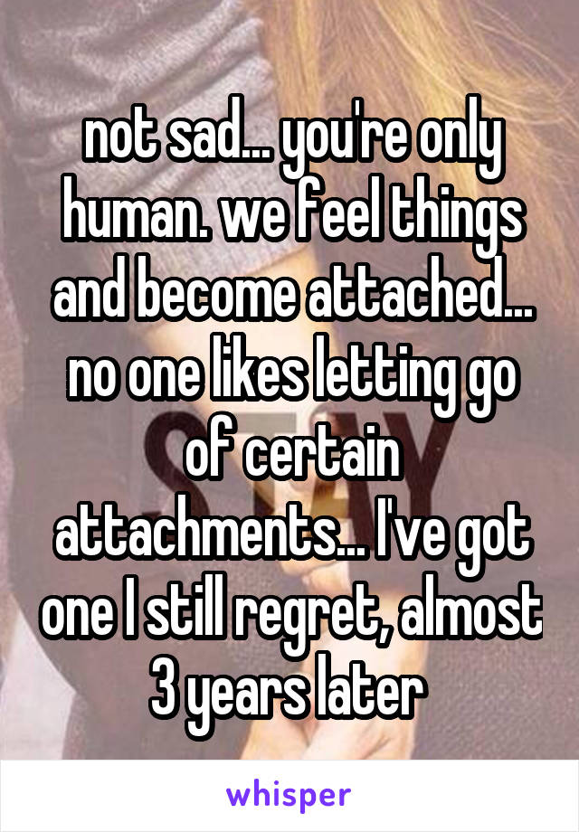 not sad... you're only human. we feel things and become attached... no one likes letting go of certain attachments... I've got one I still regret, almost 3 years later 