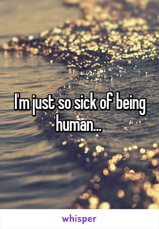 I'm just so sick of being human... 