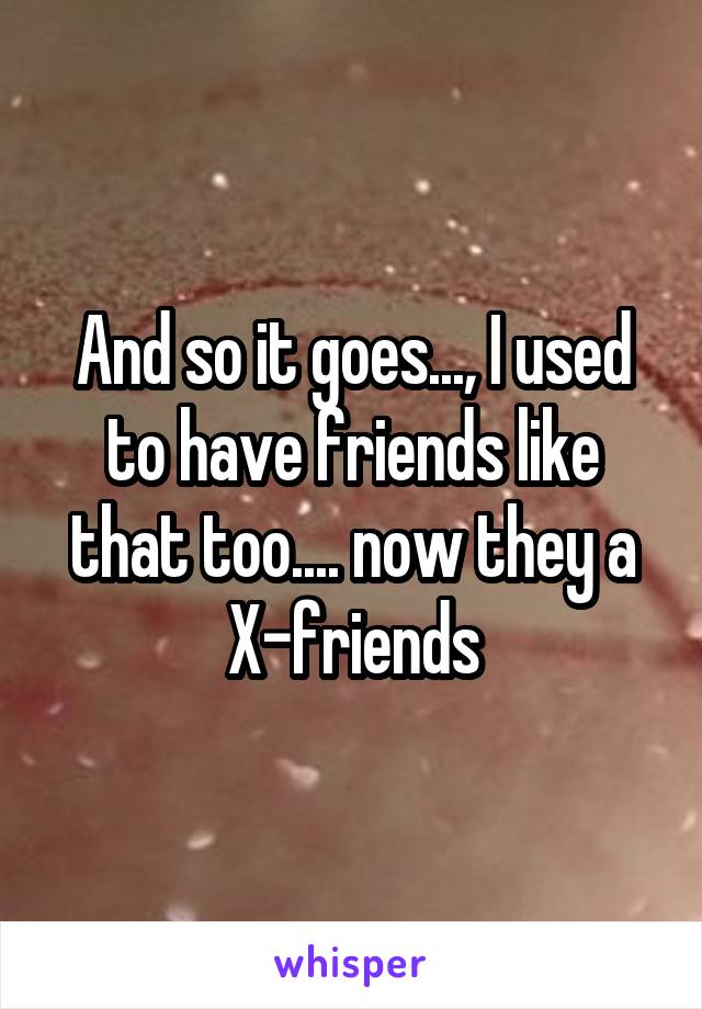 And so it goes..., I used to have friends like that too.... now they a X-friends