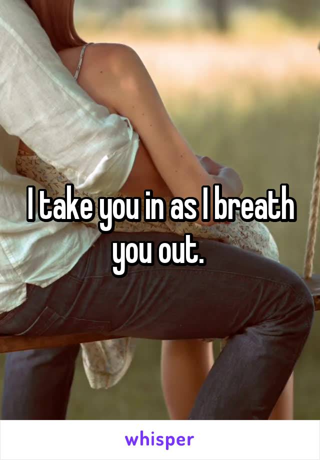 I take you in as I breath you out. 