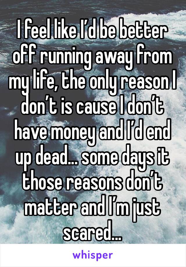 I feel like I’d be better off running away from my life, the only reason I don’t is cause I don’t have money and I’d end up dead... some days it those reasons don’t matter and I’m just scared...