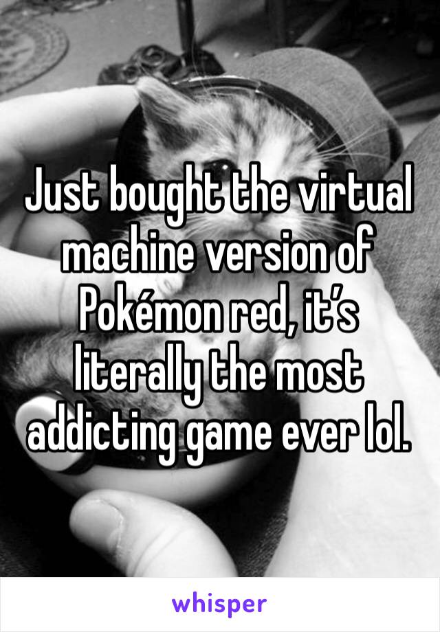 Just bought the virtual machine version of Pokémon red, it’s literally the most addicting game ever lol.