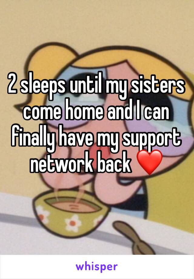 2 sleeps until my sisters come home and I can finally have my support network back ❤️