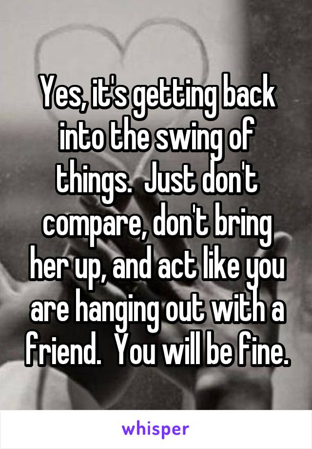 Yes, it's getting back into the swing of things.  Just don't compare, don't bring her up, and act like you are hanging out with a friend.  You will be fine.