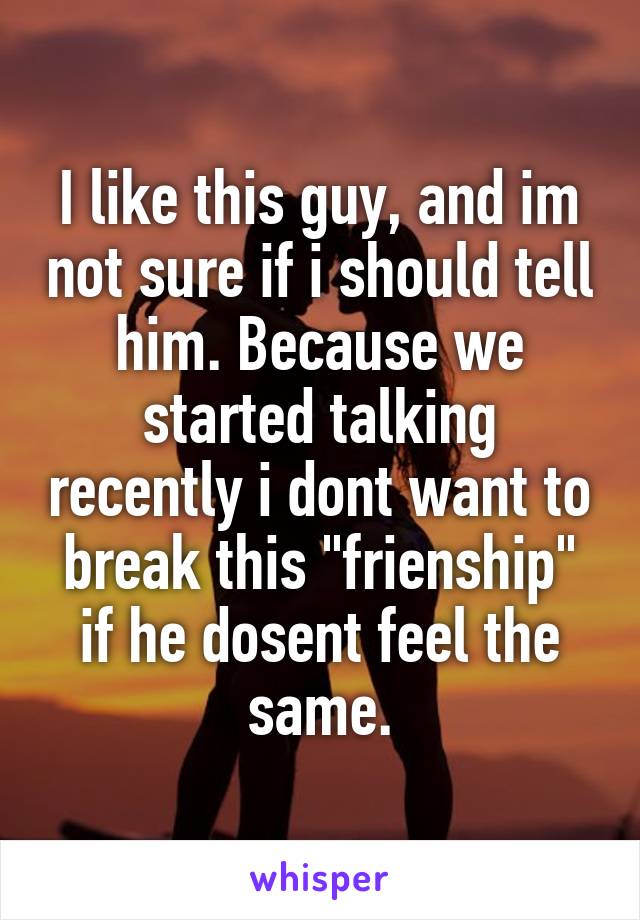 I like this guy, and im not sure if i should tell him. Because we started talking recently i dont want to break this "frienship" if he dosent feel the same.
