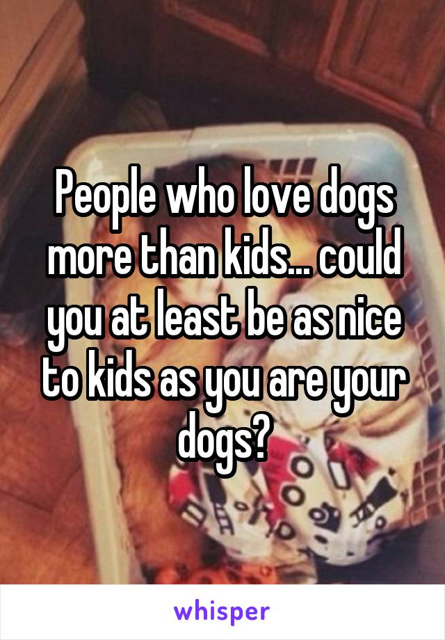 People who love dogs more than kids... could you at least be as nice to kids as you are your dogs?