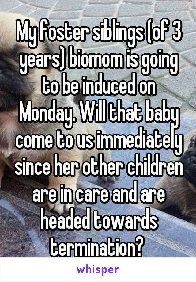 My foster siblings (of 3 years) biomom is going to be induced on Monday. Will that baby come to us immediately since her other children are in care and are headed towards termination? 