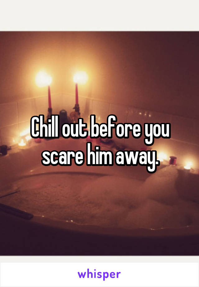 Chill out before you scare him away.