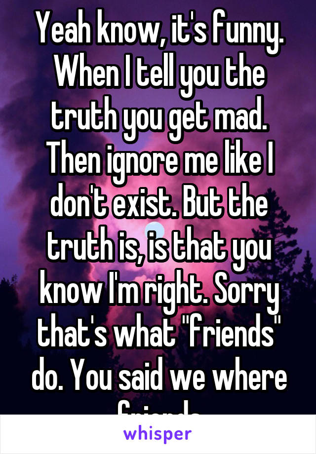 Yeah know, it's funny. When I tell you the truth you get mad. Then ignore me like I don't exist. But the truth is, is that you know I'm right. Sorry that's what "friends" do. You said we where friends