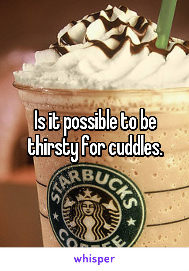 Is it possible to be thirsty for cuddles.