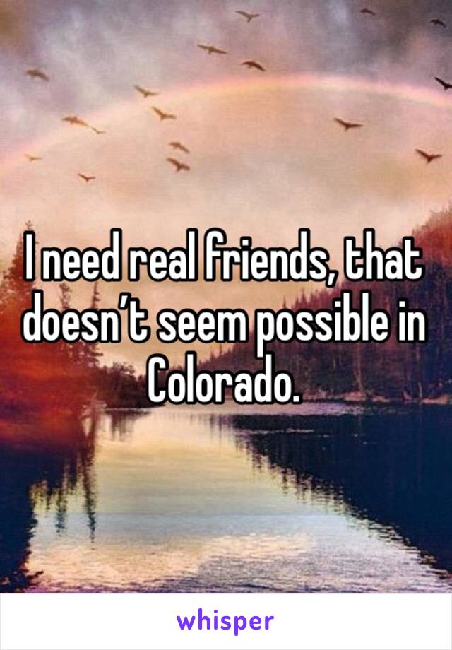 I need real friends, that doesn’t seem possible in Colorado. 