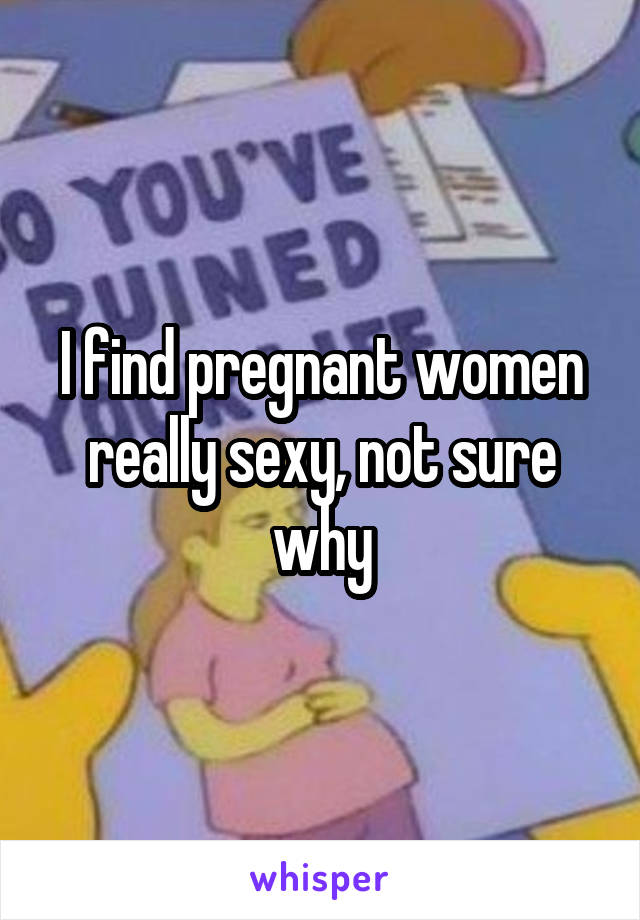 I find pregnant women really sexy, not sure why