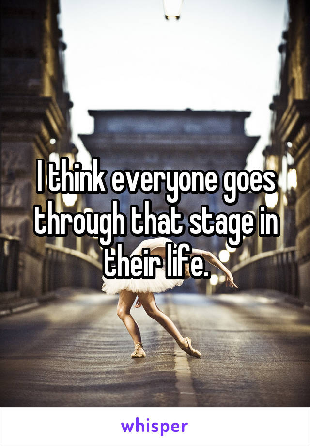 I think everyone goes through that stage in their life.