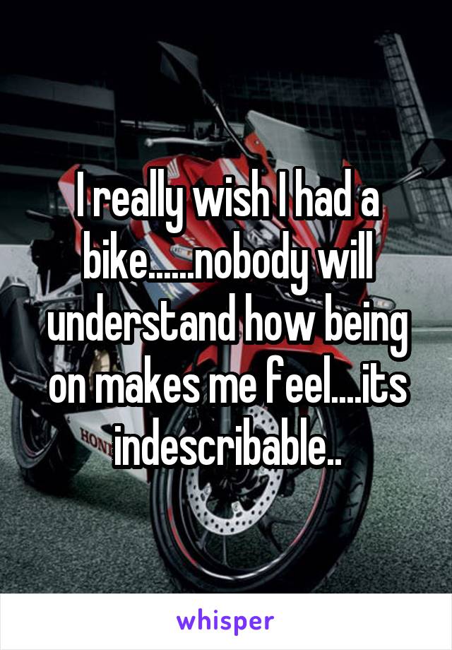 I really wish I had a bike......nobody will understand how being on makes me feel....its indescribable..