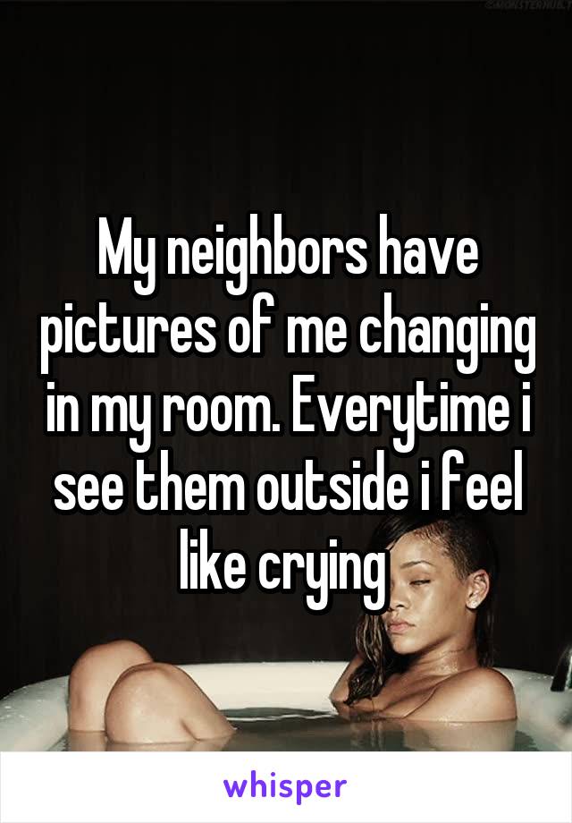 My neighbors have pictures of me changing in my room. Everytime i see them outside i feel like crying 