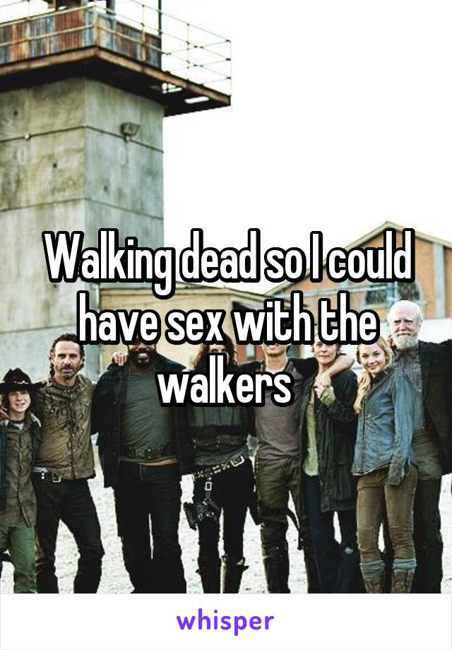 Walking dead so I could have sex with the walkers 