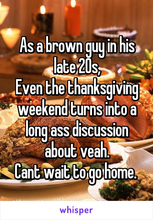 As a brown guy in his late 20s,
Even the thanksgiving weekend turns into a long ass discussion about veah.
Cant wait to go home. 