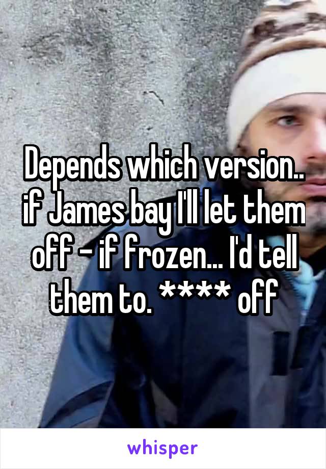 Depends which version.. if James bay I'll let them off - if frozen... I'd tell them to. **** off