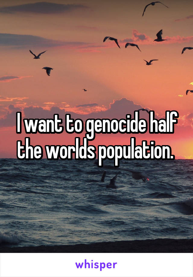 I want to genocide half the worlds population. 