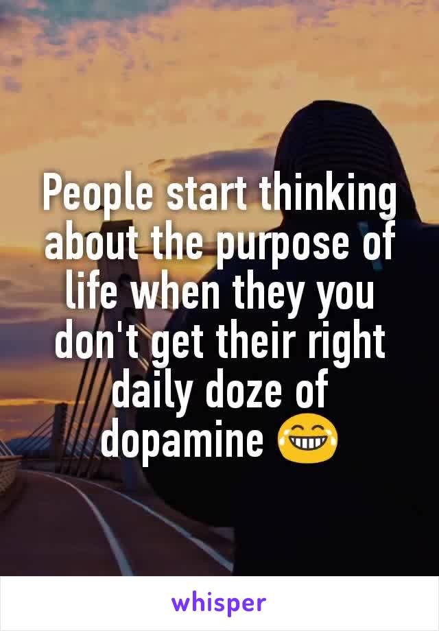 People start thinking about the purpose of life when they you don't get their right daily doze of dopamine 😂