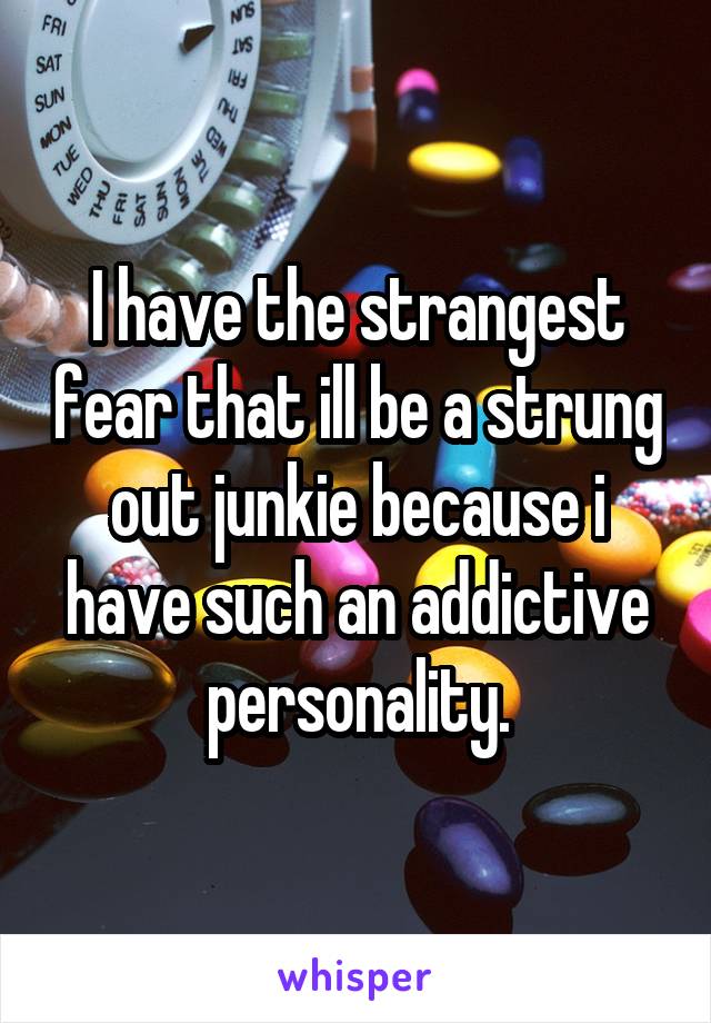 I have the strangest fear that ill be a strung out junkie because i have such an addictive personality.
