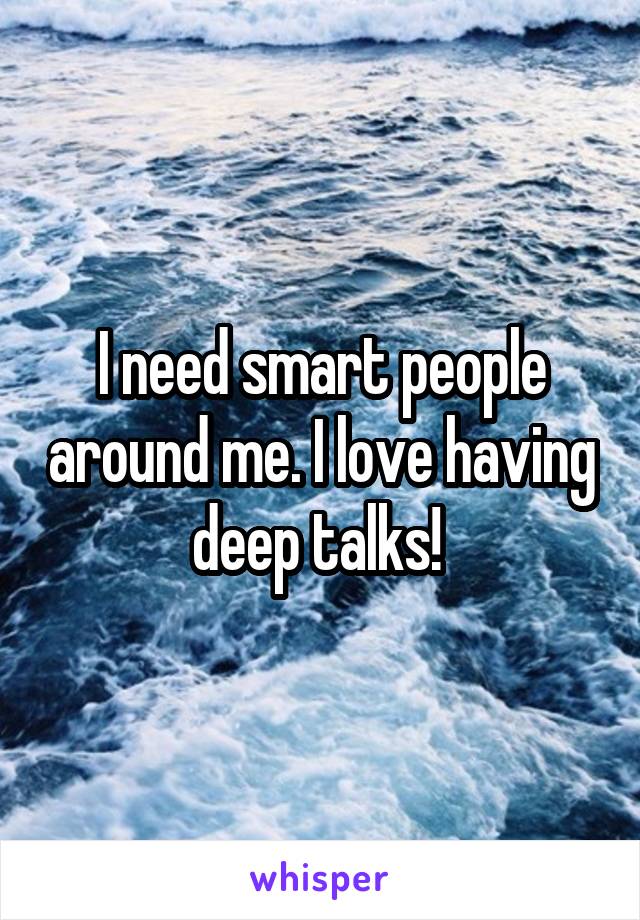 I need smart people around me. I love having deep talks! 