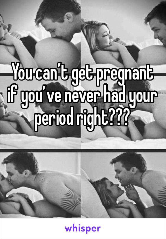 You can’t get pregnant if you’ve never had your period right???