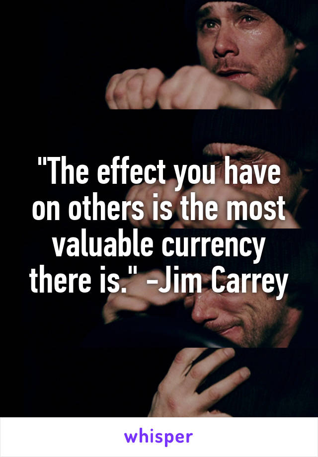 "The effect you have on others is the most valuable currency there is." -Jim Carrey
