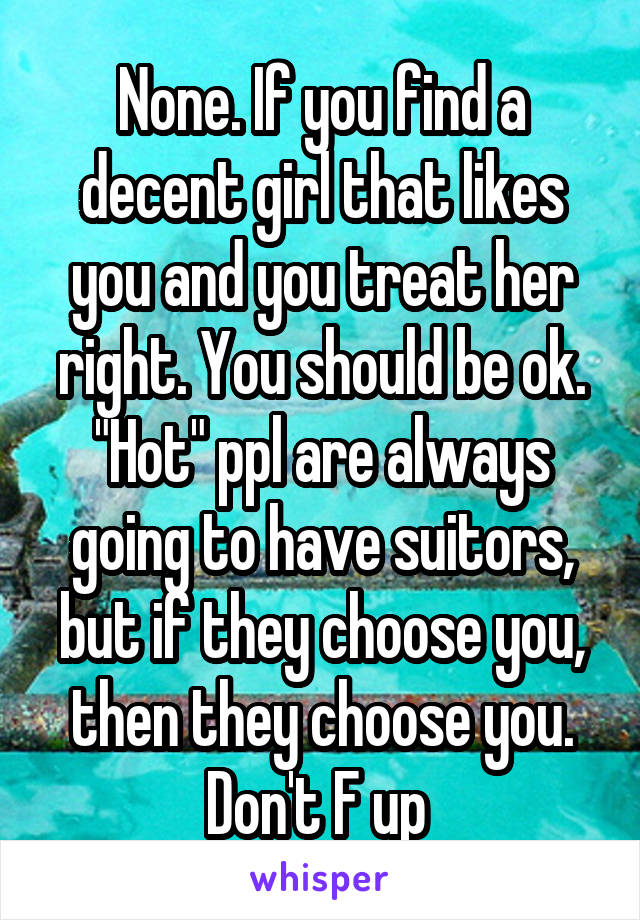 None. If you find a decent girl that likes you and you treat her right. You should be ok. "Hot" ppl are always going to have suitors, but if they choose you, then they choose you. Don't F up 
