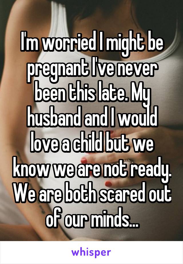 I'm worried I might be pregnant I've never been this late. My husband and I would love a child but we know we are not ready. We are both scared out of our minds...