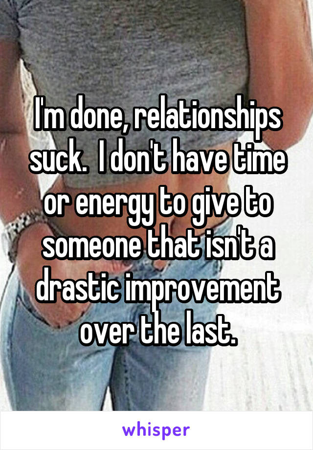 I'm done, relationships suck.  I don't have time or energy to give to someone that isn't a drastic improvement over the last.