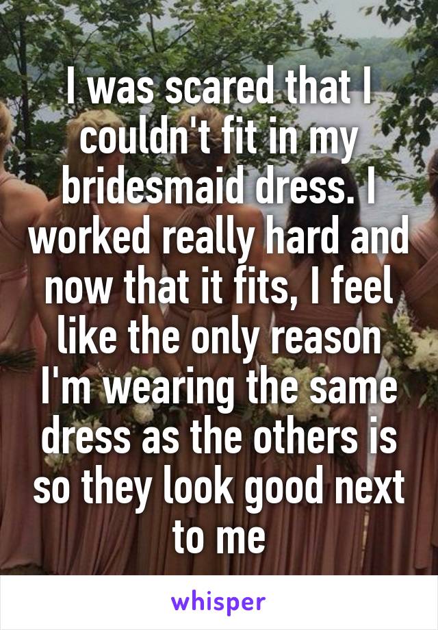I was scared that I couldn't fit in my bridesmaid dress. I worked really hard and now that it fits, I feel like the only reason I'm wearing the same dress as the others is so they look good next to me