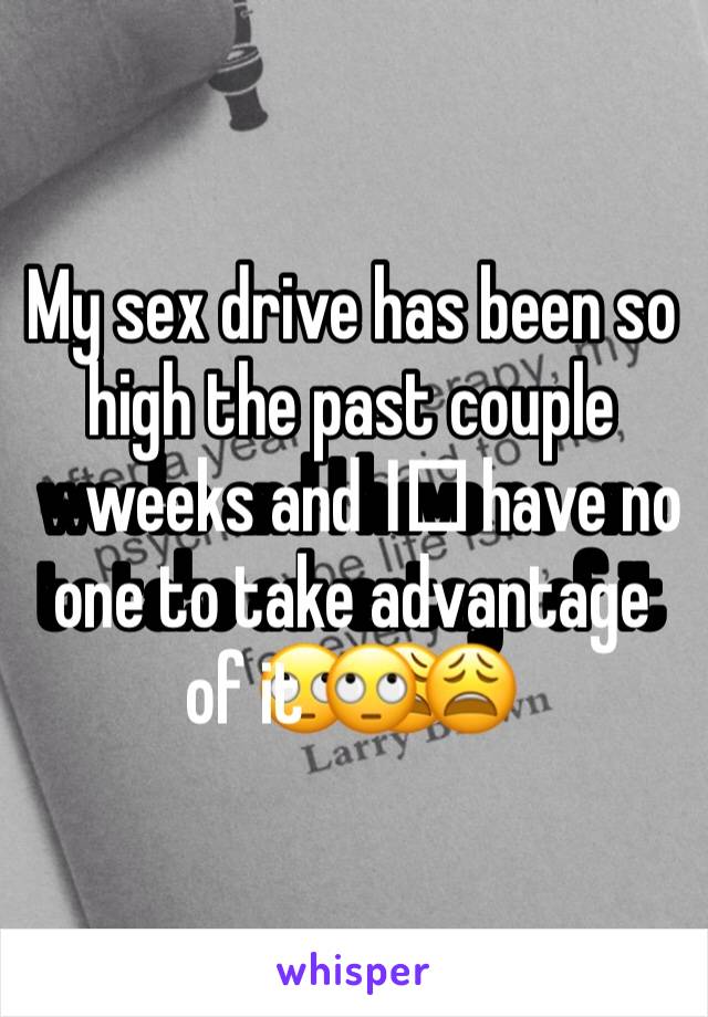 My sex drive has been so high the past couple weeks and I️ have no one to take advantage of it 🙄😩
