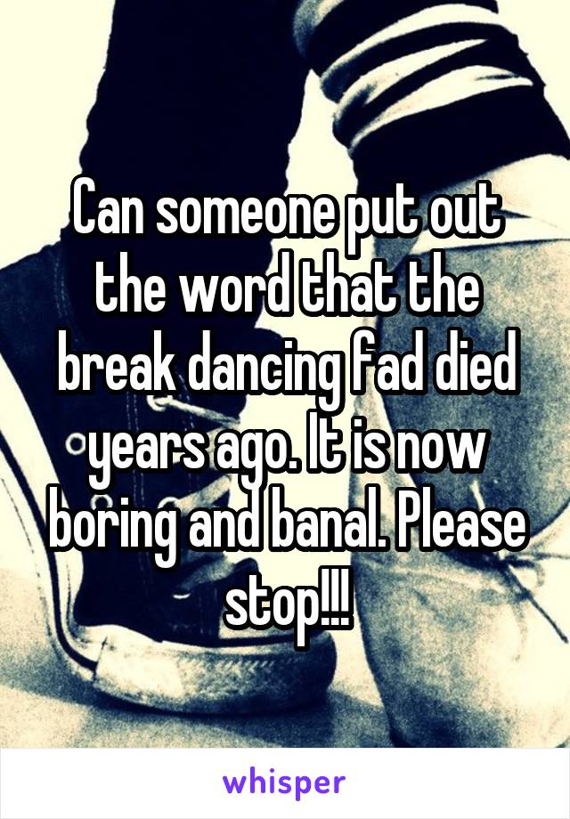 Can someone put out the word that the break dancing fad died years ago. It is now boring and banal. Please stop!!!