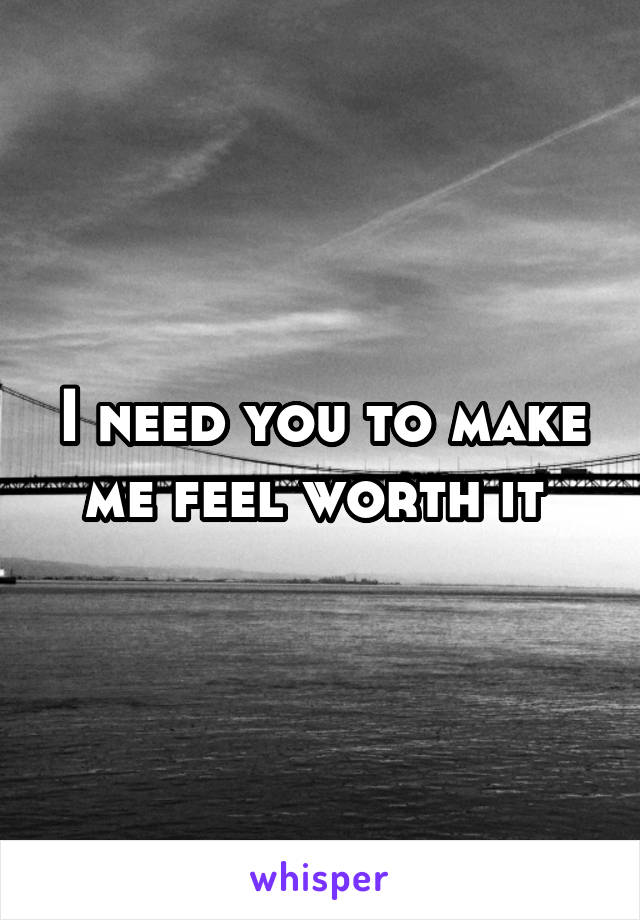 I need you to make me feel worth it 