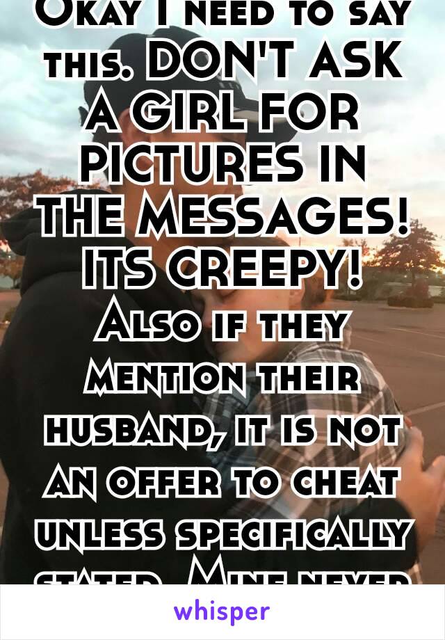 Okay I need to say this. DON'T ASK A GIRL FOR PICTURES IN THE MESSAGES! ITS CREEPY! Also if they mention their husband, it is not an offer to cheat unless specifically stated. Mine never are 😡💯💔